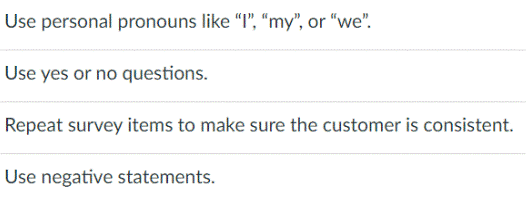 Use personal pronouns like "I", "my", or "we".
Use yes or no questions.
Repeat survey items to make sure the customer is consistent.
Use negative statements.