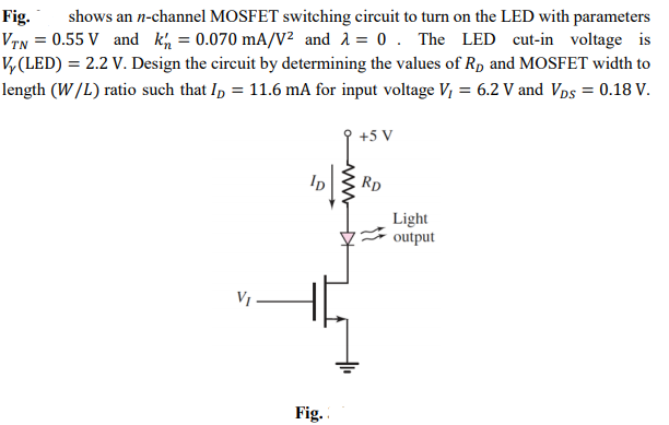 Fig.
VTN = 0.55 V and kh = 0.070 mA/y² and 1 = 0 . The LED cut-in voltage is
V, (LED) = 2.2 V. Design the circuit by determining the values of Rp and MOSFET width to
shows an n-channel MOSFET switching circuit to turn on the LED with parameters
length (W/L) ratio such that In = 11.6 mA for input voltage V, = 6.2 V and VDs = 0.18 V.
+5 V
Rp
Light
output
VI -
Fig.
