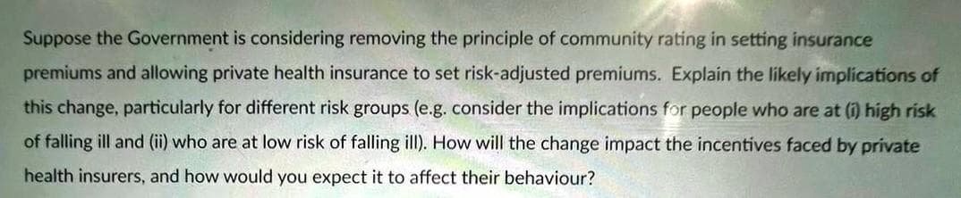 Suppose the Government is considering removing the principle of community rating in setting insurance
premiums and allowing private health insurance to set risk-adjusted premiums. Explain the likely implications of
this change, particularly for different risk groups (e.g. consider the implications for people who are at (i) high risk
of falling ill and (ii) who are at low risk of falling ill). How will the change impact the incentives faced by private
health insurers, and how would you expect it to affect their behaviour?