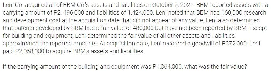 Leni Co. acquired all of BBM Co.'s assets and liabilities on October 2, 2021. BBM reported assets with a
carrying amount of P2, 496,000 and liabilities of 1,424,000. Leni noted that BBM had 160,000 research
and development cost at the acquisition date that did not appear of any value. Leni also determined
that patents developed by BBM had a fair value of 480,000 but have not been reported by BBM. Except
for building and equipment, Leni determined the fair value of all other assets and liabilities
approximated the reported amounts. At acquisition date, Leni recorded a goodwill of P372,000. Leni
paid P2,068,000 to acquire BBM's assets and liabilities.
If the carrying amount of the building and equipment was P1,364,000, what was the fair value?
