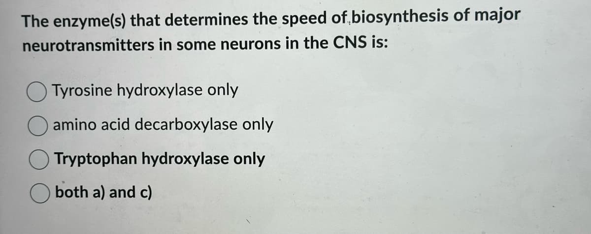The enzyme(s) that determines the speed of biosynthesis of major
neurotransmitters in some neurons in the CNS is:
Tyrosine hydroxylase only
amino acid decarboxylase only
Tryptophan hydroxylase only
both a) and c)