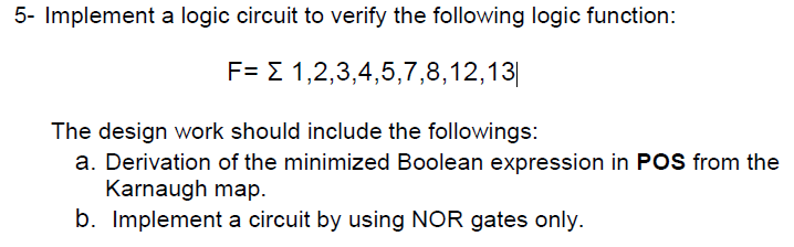 5- Implement a logic circuit to verify the following logic function:
F= E 1,2,3,4,5,7,8,12,13||
The design work should include the followings:
a. Derivation of the minimized Boolean expression in POS from the
Karnaugh map.
b. Implement a circuit by using NOR gates only.
