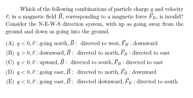 Which of the following combinations of particle charge q and velocity
v, in a magnetic field B, corresponding to a magnetic force FB, is invalid?
Consider the N-E-W-S direction system, with up as going away from the
ground and down as going into the ground.
(A) q< 0, : going north, B: directed to west, FB : downward
(B) q > 0, ở : downward, B: directed to north, FB : directed to east
(C) q < 0, 7 : upward, B: directed to south, FB : directed to east
(D) q < 0, ỡ : going east, B : directed to north, FB : downward
(E) q < 0, T : going east, B : directed downward, FB : directed to south
