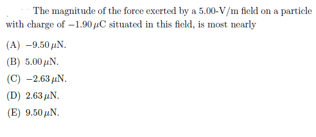 The magnitude of the force exerted by a 5.00-V/m field on a particle
with charge of –1.90 µC situated in this field, is most nearly
(A) –9.50 µN.
(B) 5.00 µN.
(C) -2.63 µN.
(D) 2.63 μΝ.
(E) 9.50 µN.
