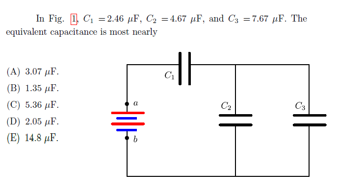 In Fig. 1, C1 =2.46 µF, C2 =4.67 µF, and C3 =7.67 µF. The
equivalent capacitance is most nearly
(A) 3.07 µF.
C1
(В) 1.35 F.
(C) 5.36 µF.
C2
C3
(D) 2.05 µF.
(E) 14.8 µF.

