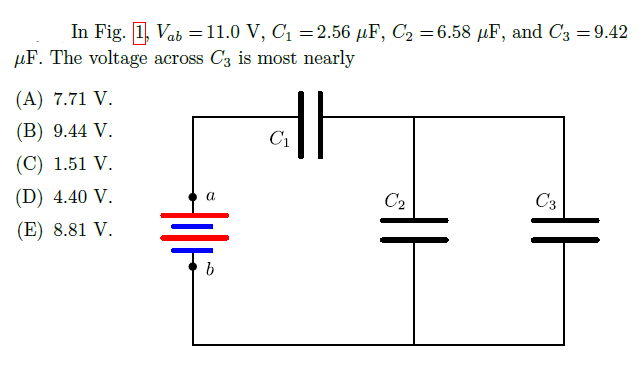 In Fig. 1, Vab =11.0 V, C1 =2.56 µF, C2 =6.58 µF, and C3 =9.42
%3D
µF. The voltage across C3 is most nearly
(A) 7.71 V.
(B) 9.44 V.
C1
(C) 1.51 V.
(D) 4.40 V.
C2
C3
(E) 8.81 V.
