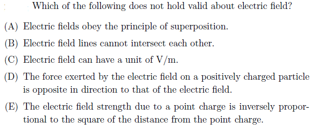 Which of the following does not hold valid about electric field?
(A) Electric fields obey the principle of superposition.
(B) Electric field lines cannot intersect each other.
(C) Electric field can have a unit of V/m.
(D) The force exerted by the electric field on a positively charged particle
is opposite in direction to that of the electric field.
(E) The electric field strength due to a point charge is inversely propor-
tional to the square of the distance from the point charge.
