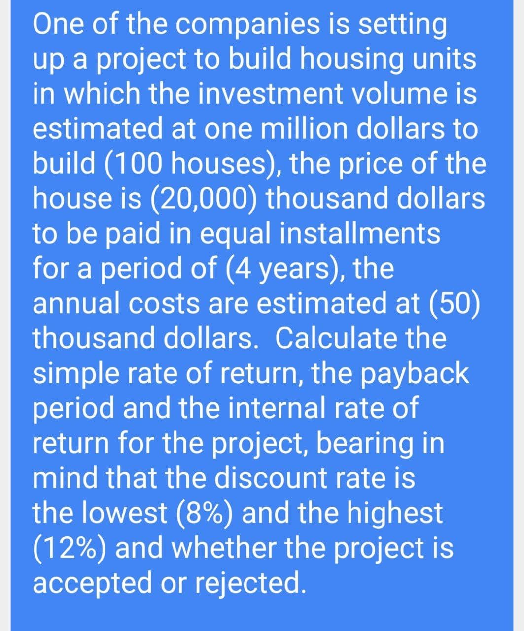 One of the companies is setting
up a project to build housing units
in which the investment volume is
estimated at one million dollars to
build (100 houses), the price of the
house is (20,000) thousand dollars
to be paid in equal installments
for a period of (4 years), the
annual costs are estimated at (50)
thousand dollars. Calculate the
simple rate of return, the payback
period and the internal rate of
return for the project, bearing in
mind that the discount rate is
the lowest (8%) and the highest
(12%) and whether the project is
accepted or rejected.
