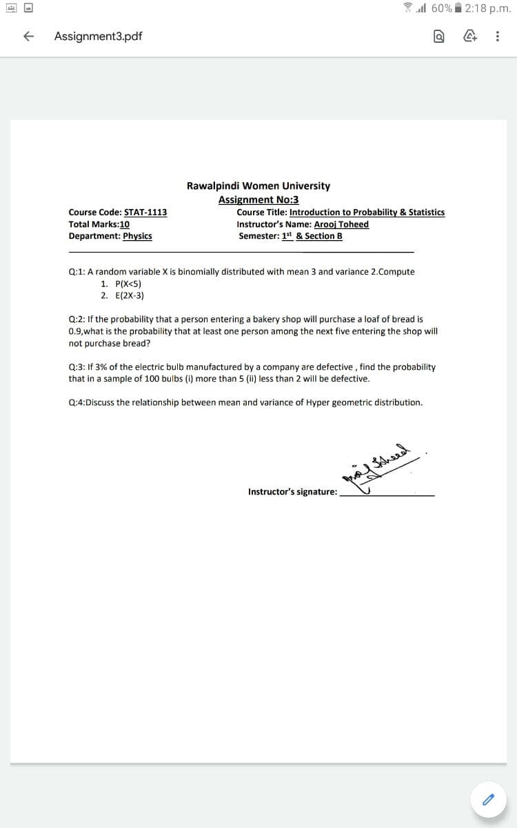 3 l 60% 2:18 p.m.
Assignment3.pdf
Rawalpindi Women University
Assignment No:3
Course Code: STAT-1113
Course Title: Introduction to Probability & Statistics
Instructor's Name: Arooj Toheed
Semester: 1st & Section B
Total Marks:10
Department: Physics
Q:1: A random variable X is binomially distributed with mean 3 and variance 2.Compute
1. P(X<5)
2. E(2X-3)
the probability that a person entering a bakery shop will purchase a loaf of bread is
0.9,what is the probability that at least one person among the next five entering the shop will
not purchase bread?
Q:3: If 3% of the electric bulb manufactured by a company are defective , find the probability
that in a sample of 100 bulbs (i) more than 5 (ii) less than 2 will be defective.
Q:4:Discuss the relationship between mean and variance of Hyper geometric distribution.
Instructor's signature:

