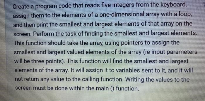 Create a program code that reads five integers from the keyboard,
assign them to the elements of a one-dimensional array with a loop,
and then print the smallest and largest elements of that array on the
screen. Perform the task of finding the smallest and largest elements.
This function should take the array, using pointers to assign the
smallest and largest valued elements of the array (ie input parameters
will be three points). This function will find the smallest and largest
elements of the array. It will assign it to variables sent to it, and it will
not return any value to the calling function. Writing the values to the
screen must be done within the main () function.