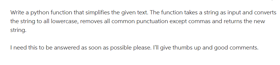 Write a python function that simplifies the given text. The function takes a string as input and converts
the string to all lowercase, removes all common punctuation except commas and returns the new
string.
I need this to be answered as soon as possible please. I'll give thumbs up and good comments.