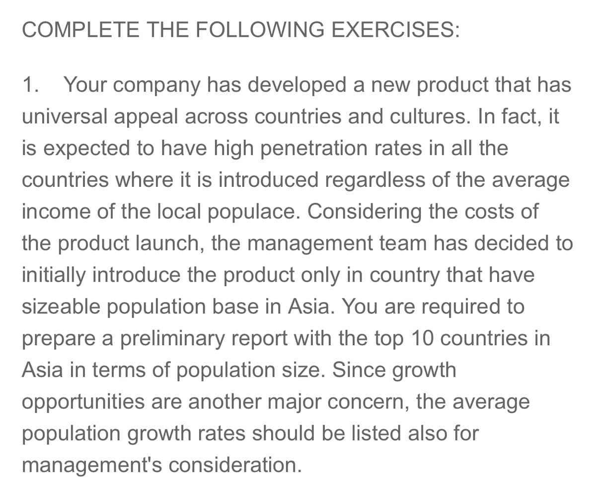 COMPLETE THE FOLLOWING EXERCISES:
1. Your company has developed a new product that has
universal appeal across countries and cultures. In fact, it
is expected to have high penetration rates in all the
countries where it is introduced regardless of the average
income of the local populace. Considering the costs of
the product launch, the management team has decided to
initially introduce the product only in country that have
sizeable population base in Asia. You are required to
prepare a preliminary report with the top 10 countries in
Asia in terms of population size. Since growth
opportunities are another major concern, the average
population growth rates should be listed also for
management's consideration.
