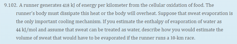 9.102. A runner generates 418 kJ of energy per kilometer from the cellular oxidation of food. The
runner's body must dissipate this heat or the body will overheat. Suppose that sweat evaporation is
the only important cooling mechanism. If you estimate the enthalpy of evaporation of water as
44 kJ/mol and assume that sweat can be treated as water, describe how you would estimate the
volume of sweat that would have to be evaporated if the runner runs a 10-km race.
