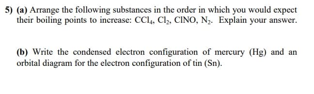 5) (a) Arrange the following substances in the order in which you would expect
their boiling points to increase: CCI4, Cl, CINO, N,. Explain your answer.
(b) Write the condensed electron configuration of mercury (Hg) and an
orbital diagram for the electron configuration of tin (Sn).
