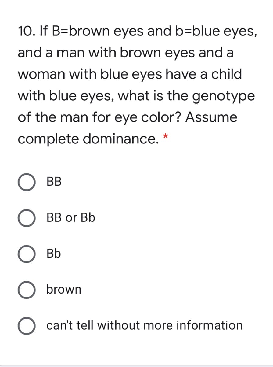 10. If B=brown eyes and b=blue eyes,
and a man with brown eyes and a
woman with blue eyes have a child
with blue eyes, what is the genotype
of the man for eye color? Assume
complete dominance. *
BB
ВB or Bb
Bb
brown
can't tell without more information
