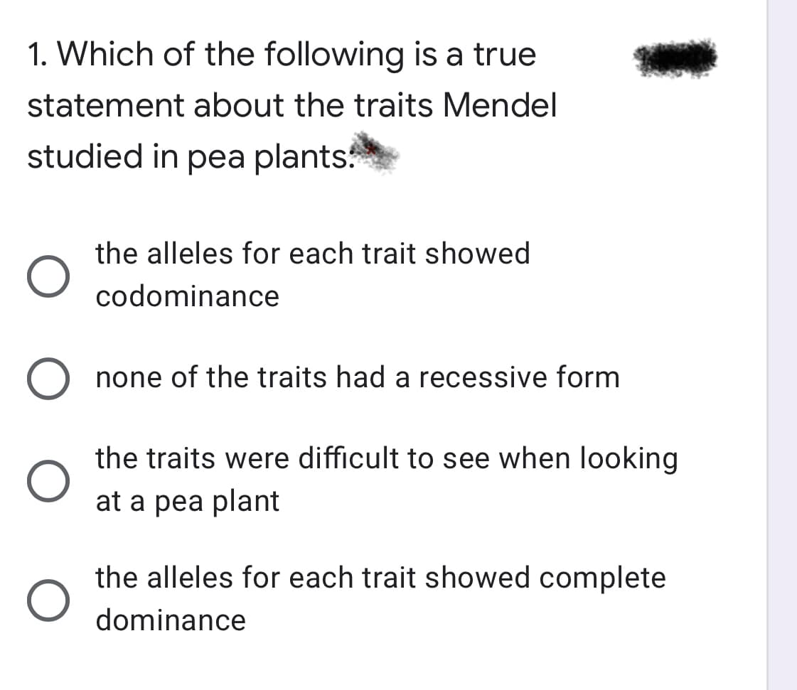 1. Which of the following is a true
statement about the traits Mendel
studied in pea plants
the alleles for each trait showed
codominance
none of the traits had a recessive form
the traits were difficult to see when looking
at a pea plant
the alleles for each trait showed complete
dominance
