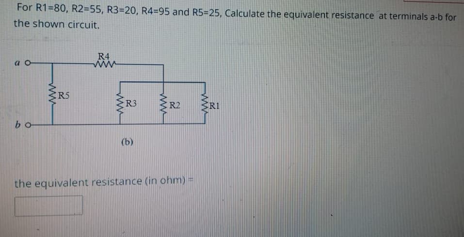 For R1=80, R2=55, R3=20, R4-95 and R5=25, Calculate the equivalent resistance at terminals a-b for
the shown circuit.
bo
www
R5
R4
www
www
R3
(b)
www
R2
the equivalent resistance (in ohm) =
wwww
RI