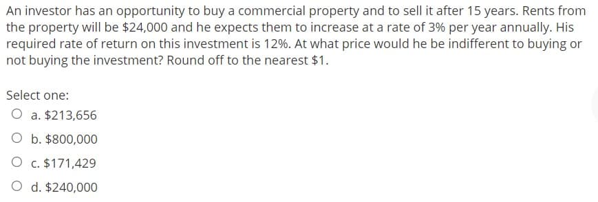An investor has an opportunity to buy a commercial property and to sell it after 15 years. Rents from
the property will be $24,000 and he expects them to increase at a rate of 3% per year annually. His
required rate of return on this investment is 12%. At what price would he be indifferent to buying or
not buying the investment? Round off to the nearest $1.
Select one:
O a. $213,656
O b. $800,000
O c. $171,429
O d. $240,000

