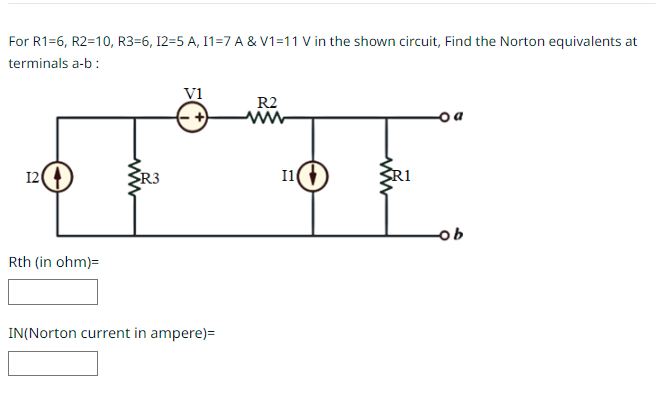 For R1=6, R2=10, R3-6, 12=5 A, I1=7 A & V1=11 V in the shown circuit, Find the Norton equivalents at
terminals a-b:
R2
www
TE
I1
12
Rth (in ohm)=
V1
R3
IN(Norton current in ampere)=
R1
- a
-ob