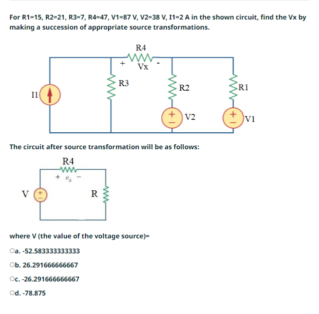 For R1=15, R2=21, R3-7, R4-47, V1-87 V, V2=38 V, I1=2 A in the shown circuit, find the Vx by
making a succession of appropriate source transformations.
11
V
ww
R
R3
wwww
R4
Vx
www
The circuit after source transformation will be as follows:
R4
where V (the value of the voltage source)=
Oa. -52.583333333333
Ob. 26.291666666667
Oc. -26.291666666667
Od. -78.875
+
R2
V2
+
R1
VI