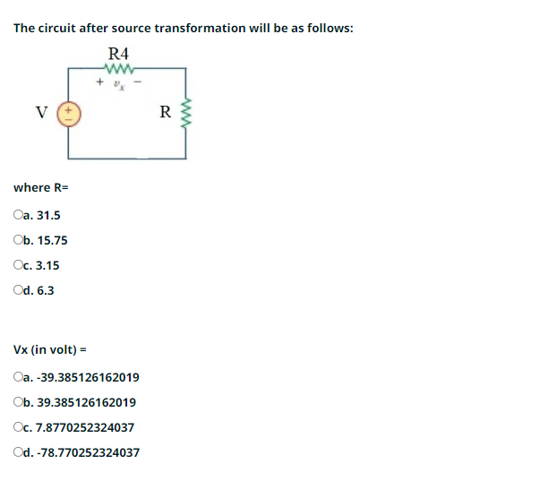 The circuit after source transformation will be as follows:
R4
V
where R=
Oa. 31.5
Ob. 15.75
Oc. 3.15
Od. 6.3
Vx (in volt) =
Oa. -39.385126162019
Ob. 39.385126162019
Oc. 7.8770252324037
Od. -78.770252324037
R
www