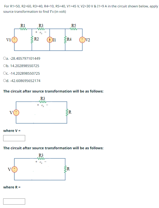 For R1=50, R2=60, R3=40, R4=10, R5=40, V1=45 V, V2=30 V & I1=9 A in the circuit shown below, apply
source transformation to find Vx (in volt)
V1
R1
Oa. -28.405797101449
Ob. 14.202898550725
Oc. -14.202898550725
Od. -42.608695652174
where V =
R3
ww
V
R2
where R =
R5
The circuit after source transformation will be as follows:
R3
R4
V2
The circuit after source transformation will be as follows:
R3
ww