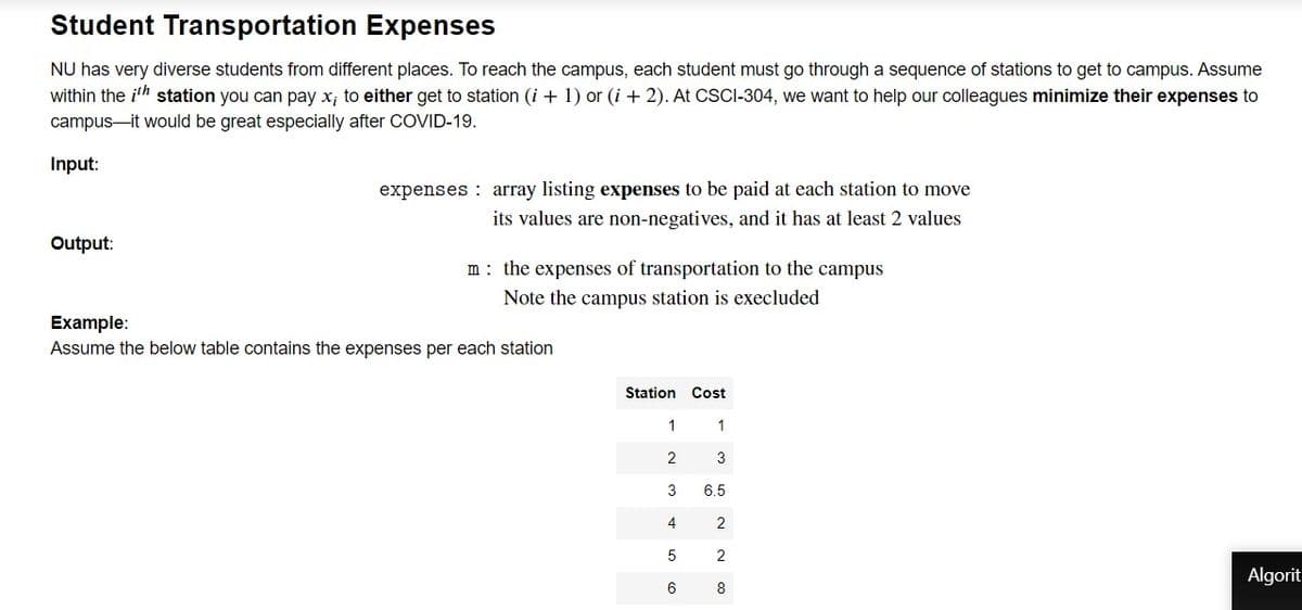 Student Transportation Expenses
NU has very diverse students from different places. To reach the campus, each student must go through a sequence of stations to get to campus. Assume
within the ith station you can pay x; to either get to station (i + 1) or (i + 2). At CSCI-304, we want to help our colleagues minimize their expenses to
campus-it would be great especially after COVID-19.
Input:
expenses : array listing expenses to be paid at each station to move
its values are non-negatives, and it has at least 2 values
Output:
m: the expenses of transportation to the campus
Note the campus station is execluded
Example:
Assume the below table contains the expenses per each station
Station
Cost
1
3
3
6.5
4
2
5
Algorit
6
8
