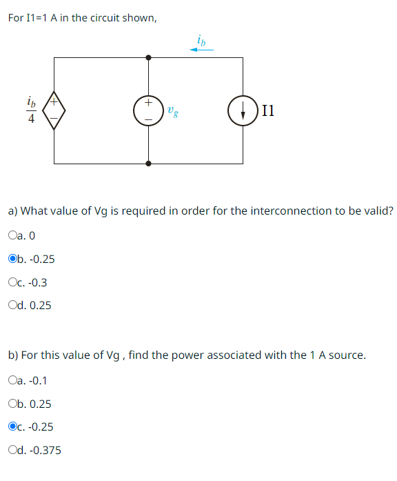 For I1=1 A in the circuit shown,
Vg
Il
a) What value of Vg is required in order for the interconnection to be valid?
Oa. 0
Ob. -0.25
Oc. -0.3
Od. 0.25
b) For this value of Vg, find the power associated with the 1 A source.
Oa. -0.1
Ob. 0.25
Oc. -0.25
Od. -0.375