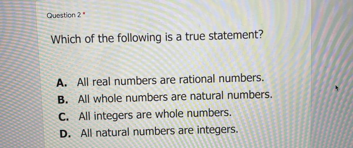 Question 2 *
Which of the following is a true statement?
A. All real numbers are rational numbers.
B. All whole numbers are natural numbers.
C. All integers are whole numbers.
D. All natural numbers are integers.
