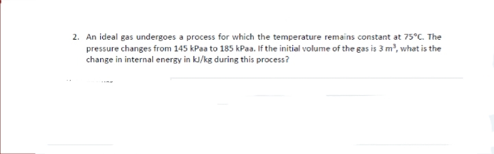 2. An ideal gas undergoes a process for which the temperature remains constant at 75°C. The
pressure changes from 145 kPaa to 185 kPaa. If the initial volume of the gas is 3 m², what is the
change in internal energy in kJ/kg during this process?
