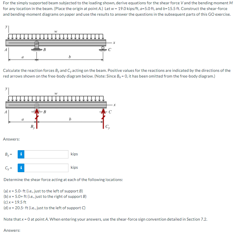 For the simply supported beam subjected to the loading shown, derive equations for the shear force Vand the bending moment M
for any location in the beam. (Place the origin at point A.) Let w = 19.0 kips/ft, a=5.0 ft, and b=15.5 ft. Construct the shear-force
and bending-moment diagrams on paper and use the results to answer the questions in the subsequent parts of this GO exercise.
b
Calculate the reaction forces By and Cy acting on the beam. Positive values for the reactions are indicated by the directions of the
red arrows shown on the free-body diagram below. (Note: Since Bx = 0, it has been omitted from the free-body diagram.)
a
b
By
|C,
Answers:
By =
i
kips
Cy =
i
kips
Determine the shear force acting at each of the following locations:
(a) x = 5.0- ft (i.e., just to the left of support B)
(b) x = 5.0+ ft (i.e., just to the right of support B)
(c) x = 19.5 ft
(d) x = 20.5- ft (i.e., just to the left of support C)
Note that x = 0 at point A. When entering your answers, use the shear-force sign convention detailed in Section 7.2.
Answers:
