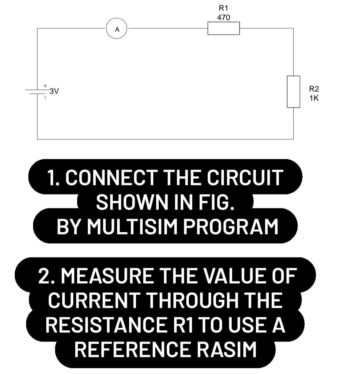 R1
470
3V
1. CONNECT THE CIRCUIT
SHOWN IN FIG.
BY MULTISIM PROGRAM
2. MEASURE THE VALUE OF
CURRENT THROUGH THE
RESISTANCE R1 TO USE A
REFERENCE RASIM
A
R2
1K