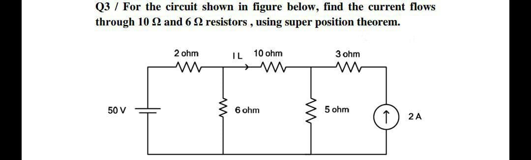 Q3 / For the circuit shown in figure below, find the current flows
through 10 22 and 6 2 resistors, using super position theorem.
2 ohm
10 ohm
IL
3 ohm
ww
50 V
6 ohm
2 A
www
5 ohm
↑