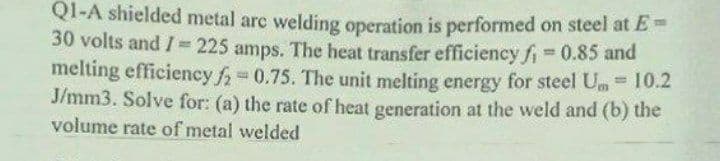 Q1-A shielded metal arc welding operation is performed on steel at E =
30 volts and I = 225 amps. The heat transfer efficiency fi= 0.85 and
melting efficiency f₂=0.75. The unit melting energy for steel Um = 10.2
J/mm3. Solve for: (a) the rate of heat generation at the weld and (b) the
volume rate of metal welded