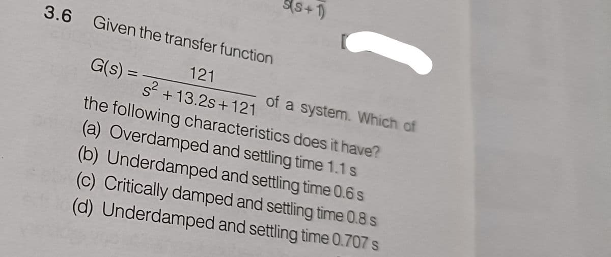 3.6 Given the transfer function
121
s² +13.2s+121
G(s) =
S(S+1)
of a system. Which of
the following characteristics does it have?
(a) Overdamped and settling time 1.1 s
(b) Underdamped and settling time 0.6 s
(c) Critically damped and settling time 0.8 s
(d) Underdamped and settling time 0.707 s