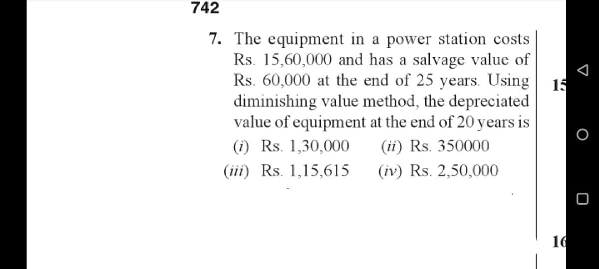 742
7. The equipment in a power station costs.
Rs. 15,60,000 and has a salvage value of
Rs. 60,000 at the end of 25 years. Using 15
diminishing value method, the depreciated.
value of equipment at the end of 20 years is
(i) Rs. 1,30,000
(ii) Rs. 350000
(iv) Rs. 2,50,000
(iii) Rs. 1,15,615
16
