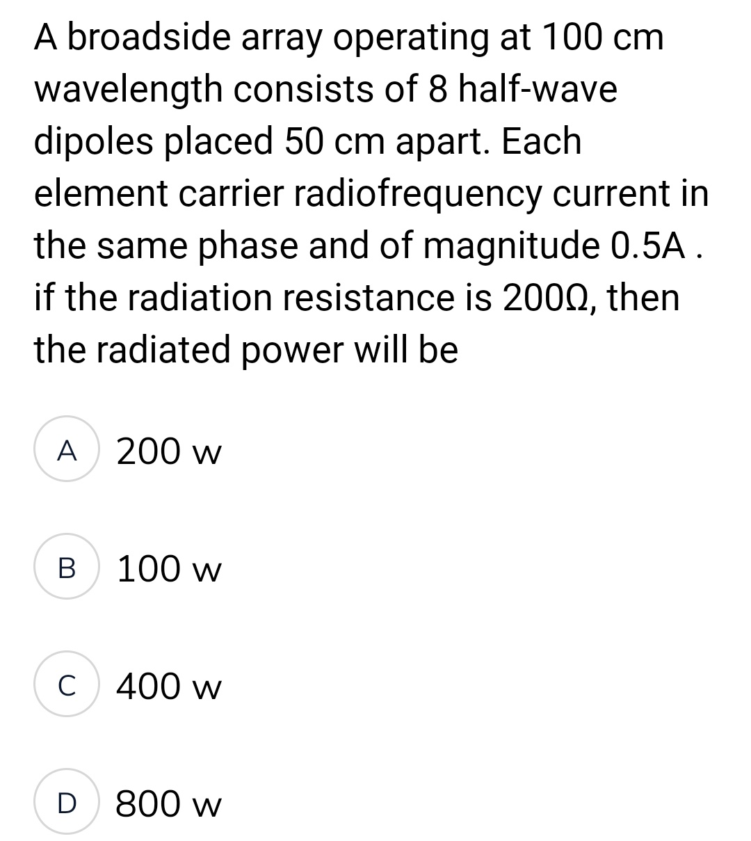 A broadside array operating at 100 cm
wavelength consists of 8 half-wave
dipoles placed 50 cm apart. Each
element carrier radiofrequency current in
the same phase and of magnitude 0.5A .
if the radiation resistance is 2000, then
the radiated power will be
A 200 w
B
C
D
100 w
400 w
800 w