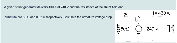 A given shunt generator delivers 430 A at 240 V and the resistance of the shunt field and
armature are 600 and 0.02 Q respectively. Calculate the armature voltage drop.
sh
3600
1=430 A
240 V
Load