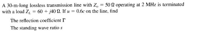 A 30-m-long lossless transmission line with Z, = 50 N operating at 2 MHz is terminated
with a load Z, = 60 + j40 Q. If u = 0.6c on the line, find
The reflection coefficient I
The standing wave ratio s
