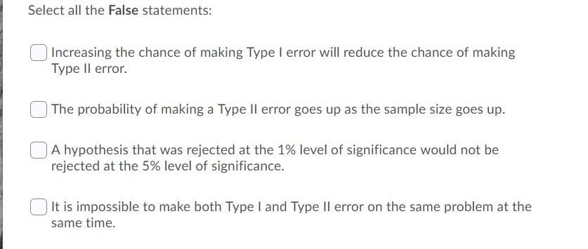 Select all the False statements:
| Increasing the chance of making Type I error will reduce the chance of making
Type Il error.
The probability of making a Type Il error goes up as the sample size goes up.
A hypothesis that was rejected at the 1% level of significance would not be
rejected at the 5% level of significance.
| It is impossible to make both Type I and Type IlI error on the same problem at the
same time.
