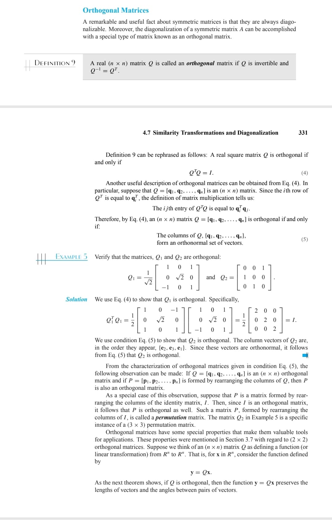 DEFINITION 9
Orthogonal Matrices
A remarkable and useful fact about symmetric matrices is that they are always diago-
nalizable. Moreover, the diagonalization of a symmetric matrix A can be accomplished
with a special type of matrix known as an orthogonal matrix.
EXAMPLE 5
Solution
A real (n x n) matrix Q is called an orthogonal matrix if Q is invertible and
Q-¹ = QT.
4.7 Similarity Transformations and Diagonalization
Definition 9 can be rephrased as follows: A real square matrix Q is orthogonal if
and only if
Q¹Q = 1.
(4)
Another useful description of orthogonal matrices can be obtained from Eq. (4). In
particular, suppose that Q = [91, 92, ..., qn] is an (n × n) matrix. Since the ith row of
Q¹ is equal to q, the definition of matrix multiplication tells us:
The ijth entry of QTQ is equal to qq.
Therefore, by Eq. (4), an (n × n) matrix Q = [9₁, 92, ..., qn] is orthogonal if and only
if:
Q₁ =
Verify that the matrices, Q₁ and Q2 are orthogonal:
1
0 1
0 √20
-1 0 1
1
√√2
The columns of Q, {91, 92,. .., qn},
form an orthonormal set of vectors.
0
1
and Q₂ =
0
1
0 0
10
1
0
=
We use Eq. (4) to show that Q₁ is orthogonal. Specifically,
1 0 -1
1 0 1
of Q₁
Q₁ =
√2
0 √20
0
-1 0 1
We use condition Eq. (5) to show that Q₂ is orthogonal. The column vectors of Q₂ are,
in the order they appear, {e2, e3, e₁}. Since these vectors are orthonormal, it follows
from Eq. (5) that Q2 is orthogonal.
1
0
0
1
2
331
20 0
020
0 0 2
= I.
(5)
From the characterization of orthogonal matrices given in condition Eq. (5), the
following observation can be made: If Q = [q1, 92, … , ¶] is an (n × n) orthogonal
matrix and if P = [P₁, P2, ..., Pn] is formed by rearranging the columns of Q, then P
is also an orthogonal matrix.
As a special case of this observation, suppose that P is a matrix formed by rear-
ranging the columns of the identity matrix, I. Then, since I is an orthogonal matrix,
it follows that P is orthogonal as well. Such a matrix P, formed by rearranging the
columns of I, is called a permutation matrix. The matrix Q₂ in Example 5 is a specific
instance of a (3 x 3) permutation matrix.
Orthogonal matrices have some special properties that make them valuable tools
for applications. These properties were mentioned in Section 3.7 with regard to (2 x 2)
orthogonal matrices. Suppose we think of an (n xn) matrix Q as defining a function (or
linear transformation) from R" to R". That is, for x in R", consider the function defined
by
y = Qx.
As the next theorem shows, if Q is orthogonal, then the function y = Qx preserves the
lengths of vectors and the angles between pairs of vectors.