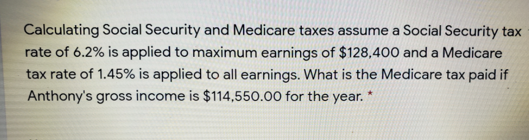 Calculating Social Security and Medicare taxes assume a Social Security tax
rate of 6.2% is applied to maximum earnings of $128,400 and a Medicare
tax rate of 1.45% is applied to all earnings. What is the Medicare tax paid if
Anthony's gross income is $114,550.00 for the year. *
