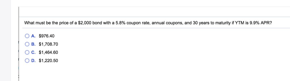 What must be the price of a $2,000 bond with a 5.8% coupon rate, annual coupons, and 30 years to maturity if YTM is 9.9% APR?
O A. $976.40
O B. $1,708.70
OC. $1,464.60
D. $1,220.50
