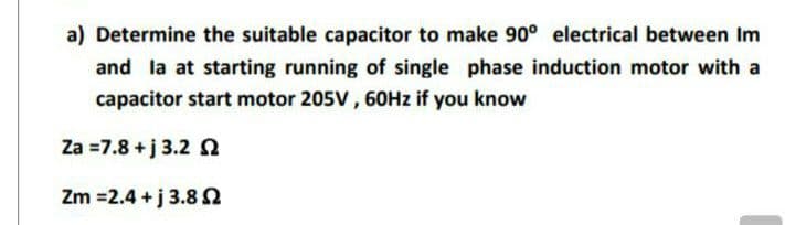 a) Determine the suitable capacitor to make 90° electrical between Im
and la at starting running of single phase induction motor with a
capacitor start motor 205V, 60Hz if you know
Za =7.8 +j 3.2 2
Zm =2.4+j 3.852