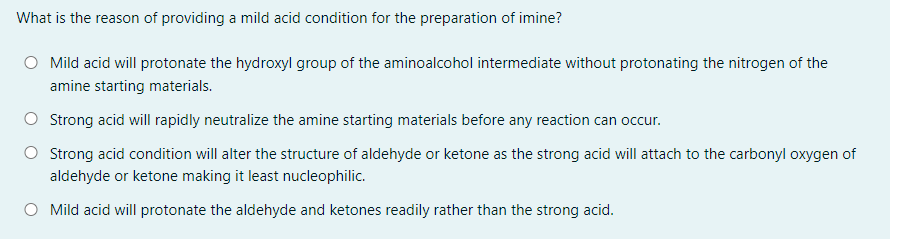 What is the reason of providing a mild acid condition for the preparation of imine?
Mild acid will protonate the hydroxyl group of the aminoalcohol intermediate without protonating the nitrogen of the
amine starting materials.
O Strong acid will rapidly neutralize the amine starting materials before any reaction can occur.
Strong acid condition will alter the structure of aldehyde or ketone as the strong acid will attach to the carbonyl oxygen of
aldehyde or ketone making it least nucleophilic.
Mild acid will protonate the aldehyde and ketones readily rather than the strong acid.
