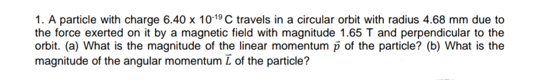 1. A particle with charge 6.40 x 10-19 C travels in a circular orbit with radius 4.68 mm due to
the force exerted on it by a magnetic field with magnitude 1.65 T and perpendicular to the
orbit. (a) What is the magnitude of the linear momentum p of the particle? (b) What is the
magnitude of the angular momentum ī of the particle?
