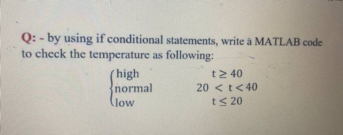 Q: - by using if conditional statements, write a MATLAB code
to check the temperature as following:
high
normal
t> 40
20 < t<40
(low
t< 20

