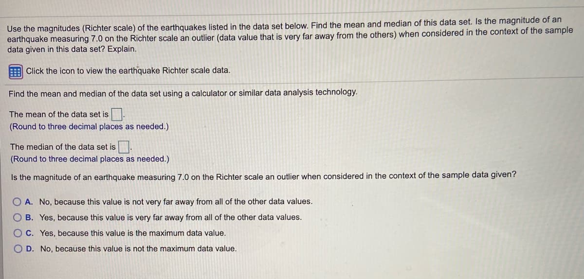 Use the magnitudes (Richter scale) of the earthquakes listed in the data set below. Find the mean and median of this data set. Is the magnitude of an
earthquake measuring 7.0 on the Richter scale an outlier (data value that is very far away from the others) when considered in the context of the sample
data given in this data set? Explain.
Click the icon to view the earthquake Richter scale data.
Find the mean and median of the data set using a calculator or similar data analysis technology.
The mean of the data set is .
(Round to three decimal places as needed.)
The median of the data set is.
(Round to three decimal places as needed.)
Is the magnitude of an earthquake measuring 7.0 on the Richter scale an outlier when considered in the context of the sample data given?
O A. No, because this value is not very far away from all of the other data values.
B. Yes, because this value is very far away from all of the other data values.
O C. Yes, because this value is the maximum data value.
O D. No, because this value is not the maximum data value.
