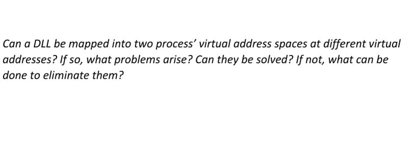 Can a DLL be mapped into two process' virtual address spaces at different virtual
addresses? If so, what problems arise? Can they be solved? If not, what can be
done to eliminate them?