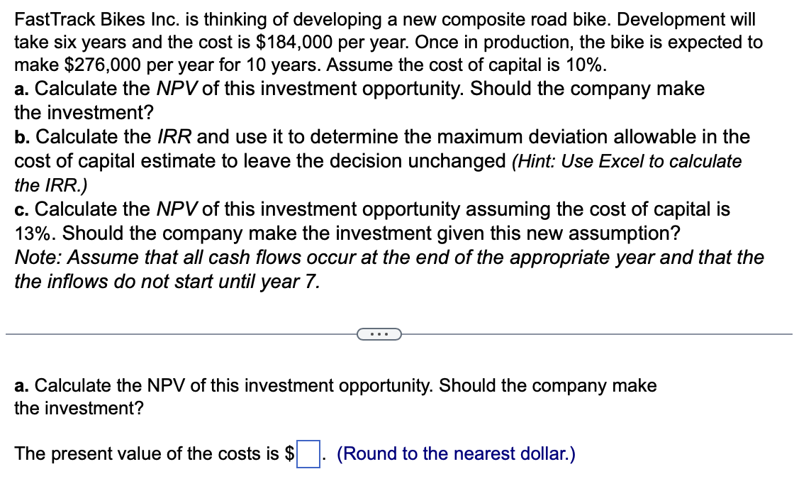 FastTrack Bikes Inc. is thinking of developing a new composite road bike. Development will
take six years and the cost is $184,000 per year. Once in production, the bike is expected to
make $276,000 per year for 10 years. Assume the cost of capital is 10%.
a. Calculate the NPV of this investment opportunity. Should the company make
the investment?
b. Calculate the IRR and use it to determine the maximum deviation allowable in the
cost of capital estimate to leave the decision unchanged (Hint: Use Excel to calculate
the IRR.)
c. Calculate the NPV of this investment opportunity assuming the cost of capital is
13%. Should the company make the investment given this new assumption?
Note: Assume that all cash flows occur at the end of the appropriate year and that the
the inflows do not start until year 7.
a. Calculate the NPV of this investment opportunity. Should the company make
the investment?
The present value of the costs is $
(Round to the nearest dollar.)